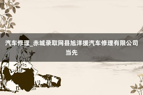 汽车修理_赤城录取网县旭洋援汽车修理有限公司当先